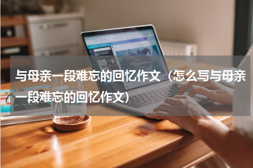 与母亲一段难忘的回忆作文（怎么写与母亲一段难忘的回忆作文）