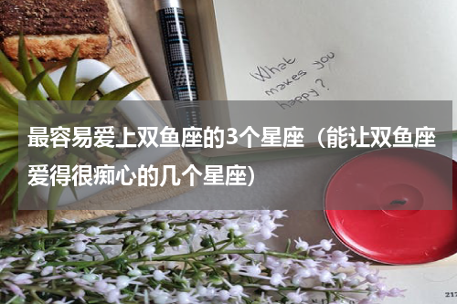 最容易爱上双鱼座的3个星座（能让双鱼座爱得很痴心的几个星座）