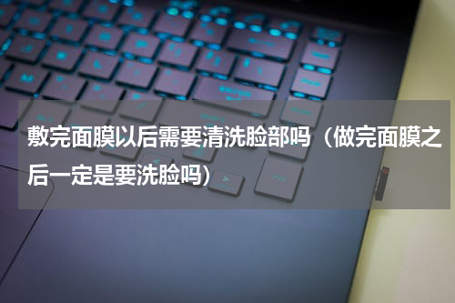 敷完面膜以后需要清洗脸部吗（做完面膜之后一定是要洗脸吗）