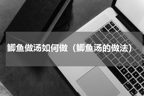 鲫鱼做汤如何做（鲫鱼汤的做法）