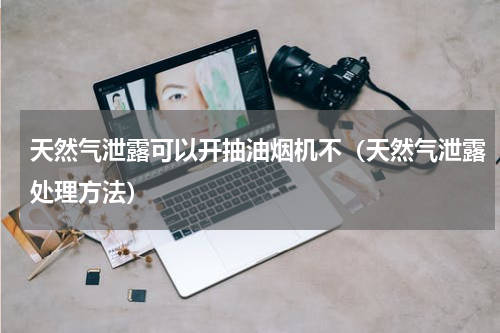 天然气泄露可以开抽油烟机不（天然气泄露处理方法）