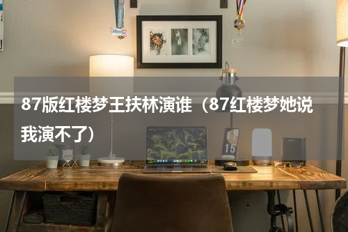 87版红楼梦王扶林演谁（87红楼梦她说我演不了）
