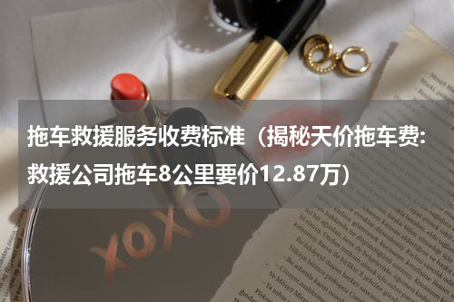 拖车救援服务收费标准（揭秘天价拖车费:救援公司拖车8公里要价12.87万）