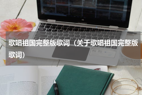 歌唱祖国完整版歌词（关于歌唱祖国完整版歌词）