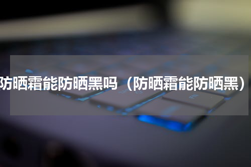 防晒霜能防晒黑吗（防晒霜能防晒黑）
