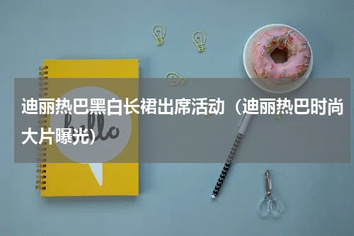 迪丽热巴黑白长裙出席活动（迪丽热巴时尚大片曝光）