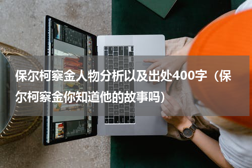 保尔柯察金人物分析以及出处400字（保尔柯察金你知道他的故事吗）