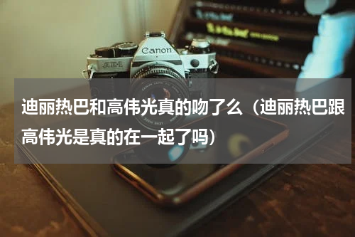 迪丽热巴和高伟光真的吻了么（迪丽热巴跟高伟光是真的在一起了吗）