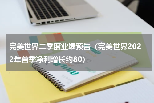 完美世界二季度业绩预告（完美世界2022年首季净利增长约80）