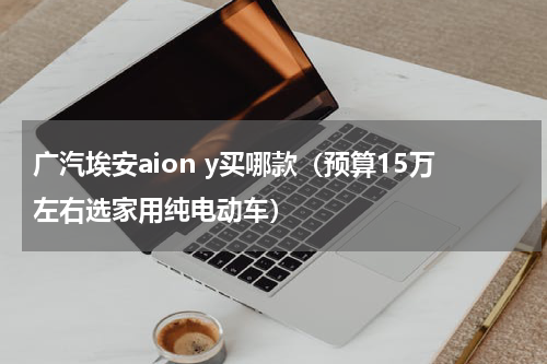 广汽埃安aion y买哪款（预算15万左右选家用纯电动车）