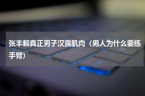张丰毅真正男子汉露肌肉（男人为什么要练手臂）