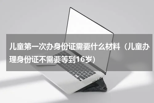 儿童第一次办身份证需要什么材料（儿童办理身份证不需要等到16岁）