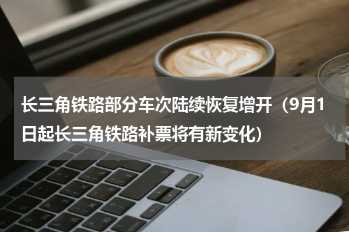 长三角铁路部分车次陆续恢复增开（9月1日起长三角铁路补票将有新变化）