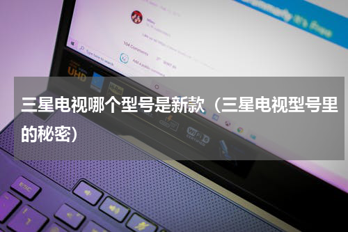 三星电视哪个型号是新款（三星电视型号里的秘密）