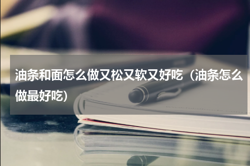 油条和面怎么做又松又软又好吃（油条怎么做最好吃）