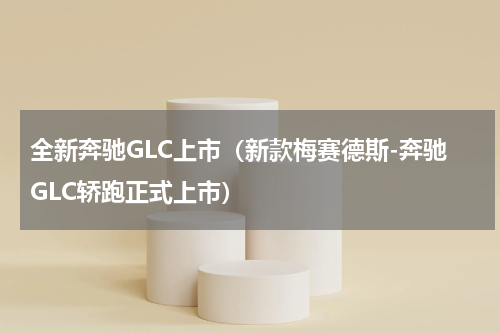 全新奔驰GLC上市（新款梅赛德斯-奔驰GLC轿跑正式上市）