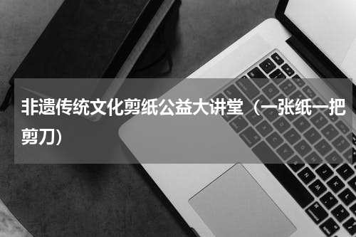 非遗传统文化剪纸公益大讲堂（一张纸一把剪刀）