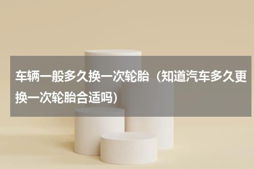 车辆一般多久换一次轮胎（知道汽车多久更换一次轮胎合适吗）