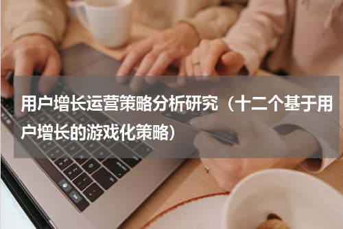 用户增长运营策略分析研究（十二个基于用户增长的游戏化策略）