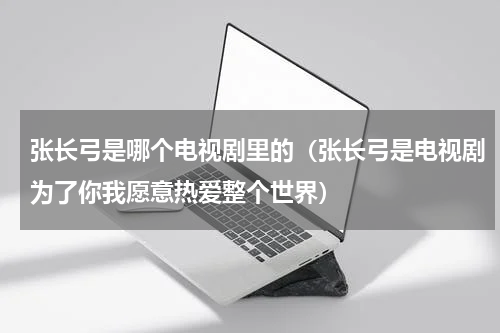 张长弓是哪个电视剧里的（张长弓是电视剧为了你我愿意热爱整个世界）