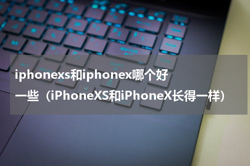 iphonexs和iphonex哪个好一些（iPhoneXS和iPhoneX长得一样）