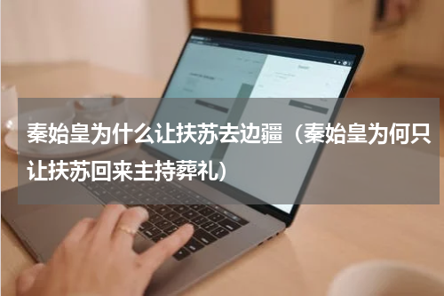 秦始皇为什么让扶苏去边疆（秦始皇为何只让扶苏回来主持葬礼）