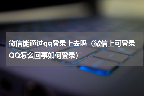 微信能通过qq登录上去吗（微信上可登录QQ怎么回事如何登录）