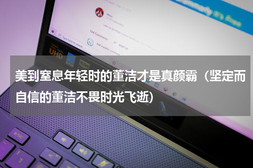 美到窒息年轻时的董洁才是真颜霸（坚定而自信的董洁不畏时光飞逝）