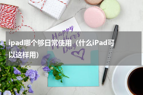 ipad哪个够日常使用（什么iPad可以这样用）