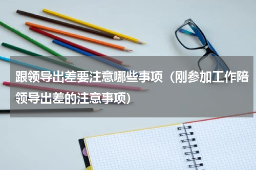 跟领导出差要注意哪些事项（刚参加工作陪领导出差的注意事项）