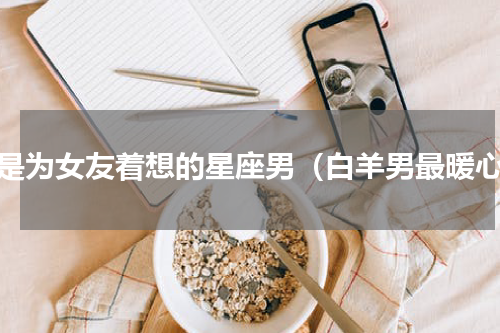 总是为女友着想的星座男（白羊男最暖心）