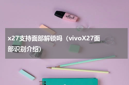 x27支持面部解锁吗（vivoX27面部识别介绍）