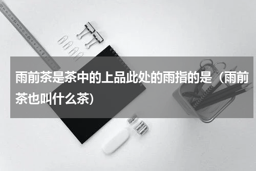 雨前茶是茶中的上品此处的雨指的是（雨前茶也叫什么茶）