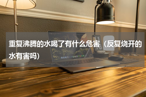 重复沸腾的水喝了有什么危害（反复烧开的水有害吗）
