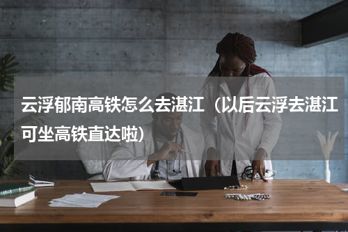 云浮郁南高铁怎么去湛江（以后云浮去湛江可坐高铁直达啦）