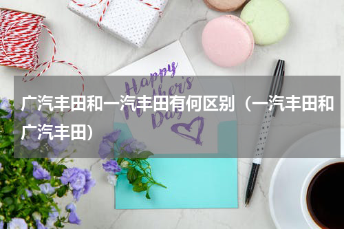 广汽丰田和一汽丰田有何区别（一汽丰田和广汽丰田）