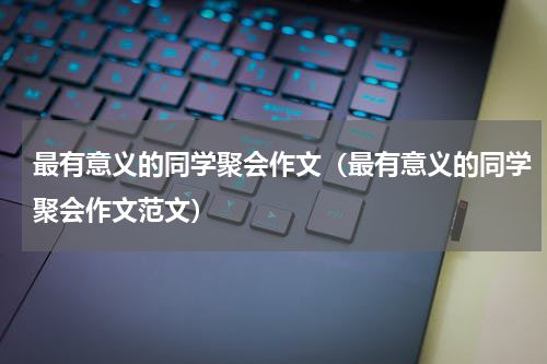 最有意义的同学聚会作文（最有意义的同学聚会作文范文）