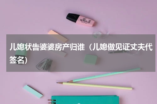 儿媳状告婆婆房产归谁（儿媳做见证丈夫代签名）