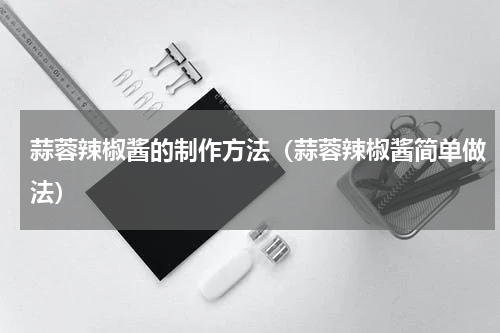 蒜蓉辣椒酱的制作方法（蒜蓉辣椒酱简单做法）