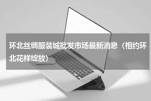 环北丝绸服装城批发市场最新消息（相约环北花样绽放）