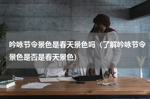 吟咏节令景色是春天景色吗（了解吟咏节令景色是否是春天景色）