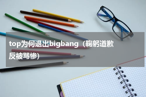 top为何退出bigbang（鞠躬道歉反被骂惨）
