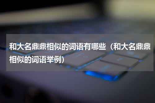 和大名鼎鼎相似的词语有哪些（和大名鼎鼎相似的词语举例）