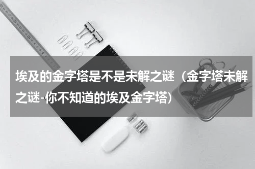 埃及的金字塔是不是未解之谜（金字塔未解之谜-你不知道的埃及金字塔）