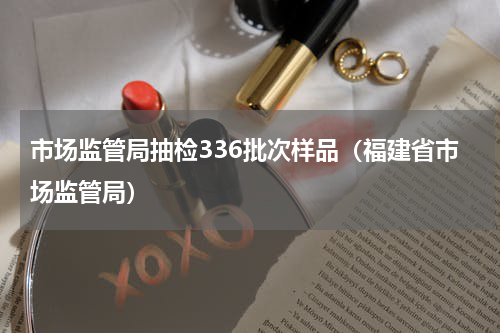 市场监管局抽检336批次样品（福建省市场监管局）