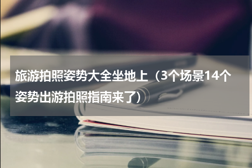 旅游拍照姿势大全坐地上（3个场景14个姿势出游拍照指南来了）