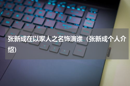 张新成在以家人之名饰演谁（张新成个人介绍）