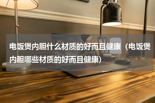 电饭煲内胆什么材质的好而且健康（电饭煲内胆哪些材质的好而且健康）