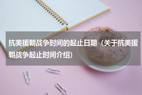 抗美援朝战争时间的起止日期（关于抗美援朝战争起止时间介绍）