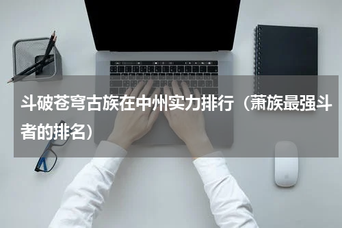斗破苍穹古族在中州实力排行（萧族最强斗者的排名）